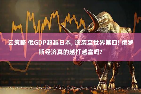 云策略 俄GDP超越日本, 逆袭至世界第四! 俄罗斯经济真的越打越富吗?