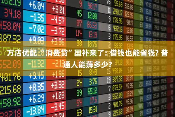 万店优配 “消费贷”国补来了: 借钱也能省钱? 普通人能薅多少?