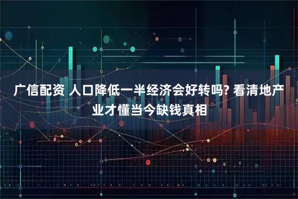 广信配资 人口降低一半经济会好转吗? 看清地产业才懂当今缺钱真相