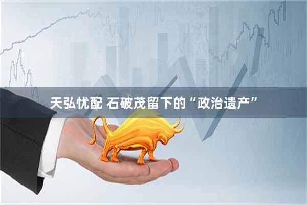 天弘忧配 石破茂留下的“政治遗产”