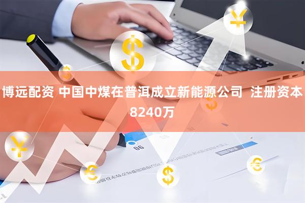 博远配资 中国中煤在普洱成立新能源公司  注册资本8240万