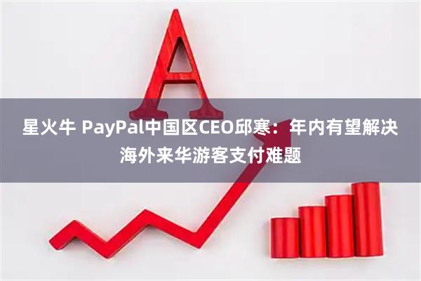 星火牛 PayPal中国区CEO邱寒：年内有望解决海外来华游客支付难题
