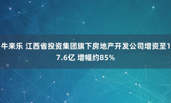 牛来乐 江西省投资集团旗下房地产开发公司增资至17.6亿 增幅约85%