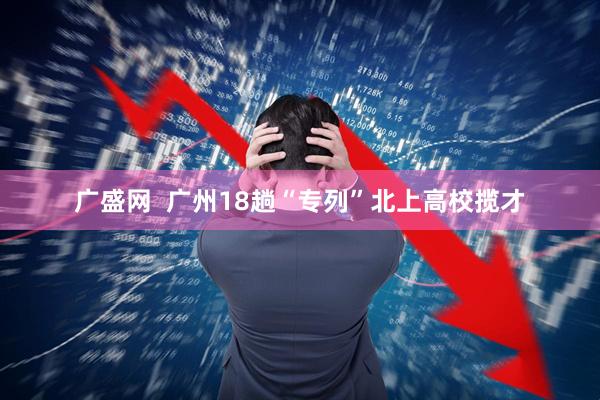 广盛网  广州18趟“专列”北上高校揽才