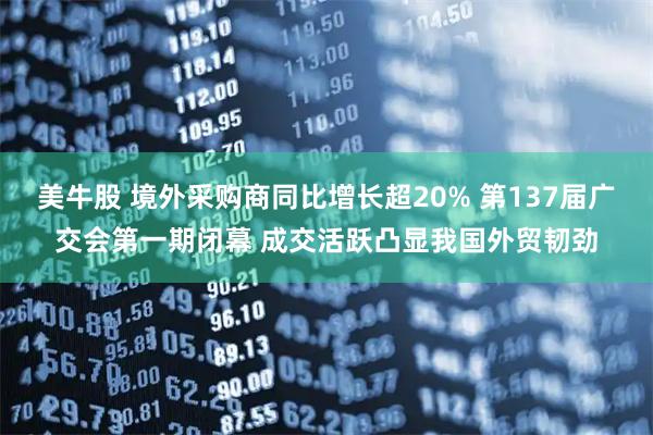 美牛股 境外采购商同比增长超20% 第137届广交会第一期闭幕 成交活跃凸显我国外贸韧劲