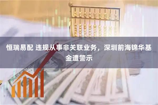 恒瑞易配 违规从事非关联业务，深圳前海锦华基金遭警示