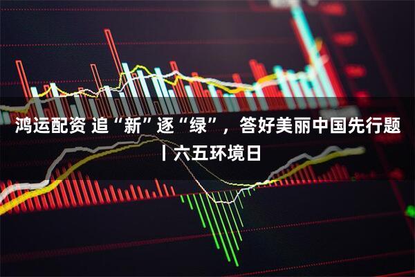 鸿运配资 追“新”逐“绿”，答好美丽中国先行题丨六五环境日