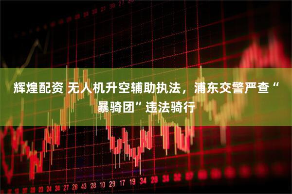 辉煌配资 无人机升空辅助执法，浦东交警严查“暴骑团”违法骑行