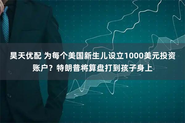 昊天优配 为每个美国新生儿设立1000美元投资账户？特朗普将算盘打到孩子身上