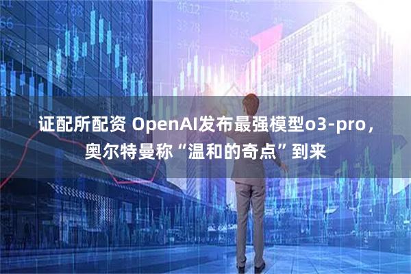 证配所配资 OpenAI发布最强模型o3-pro，奥尔特曼称“温和的奇点”到来