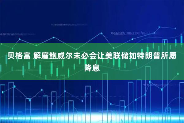贝格富 解雇鲍威尔未必会让美联储如特朗普所愿降息