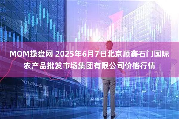 MOM操盘网 2025年6月7日北京顺鑫石门国际农产品批发市场集团有限公司价格行情