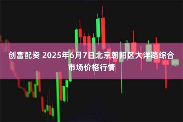 创富配资 2025年6月7日北京朝阳区大洋路综合市场价格行情