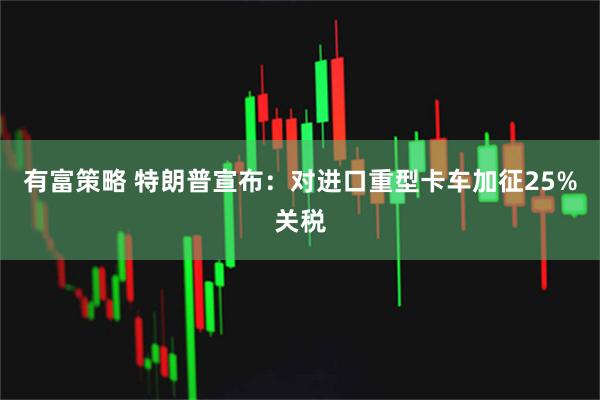 有富策略 特朗普宣布：对进口重型卡车加征25%关税