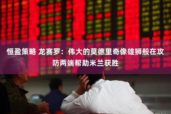 恒盈策略 龙赛罗：伟大的莫德里奇像雄狮般在攻防两端帮助米兰获胜