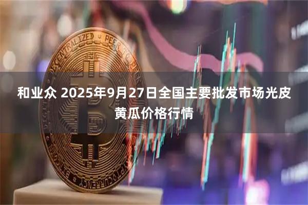 和业众 2025年9月27日全国主要批发市场光皮黄瓜价格行情