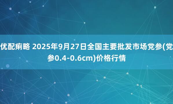 优配痢略 2025年9月27日全国主要批发市场党参(党参0.4-0.6cm)价格行情