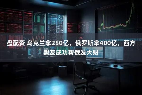 盘配资 乌克兰拿250亿，俄罗斯拿400亿，西方盟友成功帮俄发大财