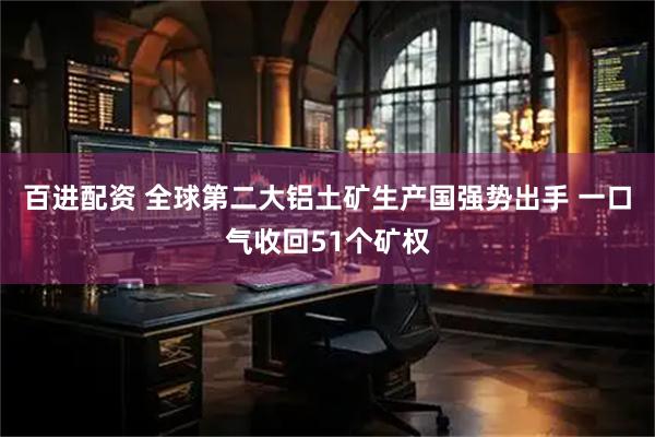 百进配资 全球第二大铝土矿生产国强势出手 一口气收回51个矿权