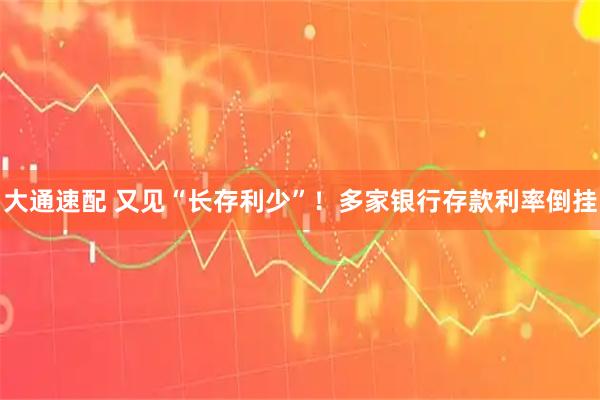 大通速配 又见“长存利少”！多家银行存款利率倒挂