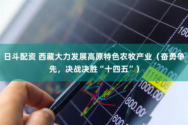 日斗配资 西藏大力发展高原特色农牧产业（奋勇争先，决战决胜“十四五”）