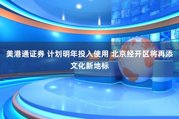美港通证券 计划明年投入使用 北京经开区将再添文化新地标