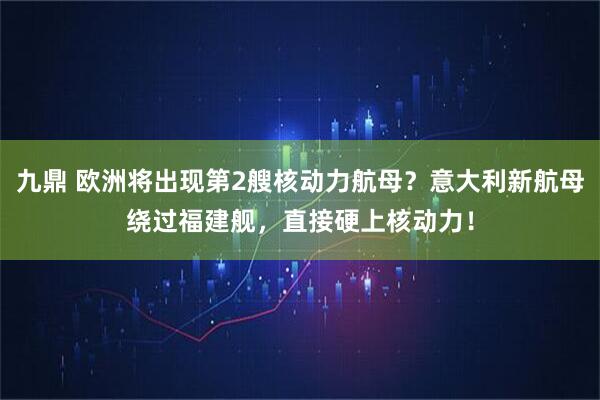 九鼎 欧洲将出现第2艘核动力航母？意大利新航母绕过福建舰，直接硬上核动力！