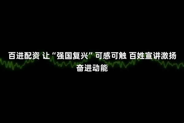 百进配资 让“强国复兴”可感可触 百姓宣讲激扬奋进动能