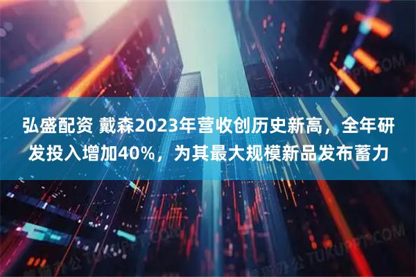 弘盛配资 戴森2023年营收创历史新高，全年研发投入增加40%，为其最大规模新品发布蓄力