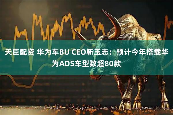 天臣配资 华为车BU CEO靳玉志：预计今年搭载华为ADS车型数超80款