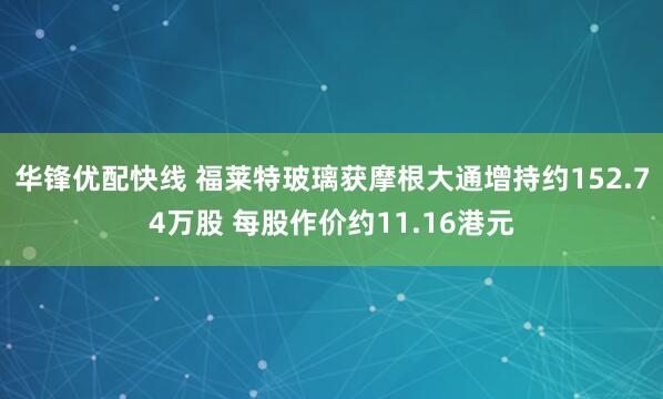 华锋优配快线 福莱特玻璃获摩根大通增持约152.74万股 每股作价约11.16港元