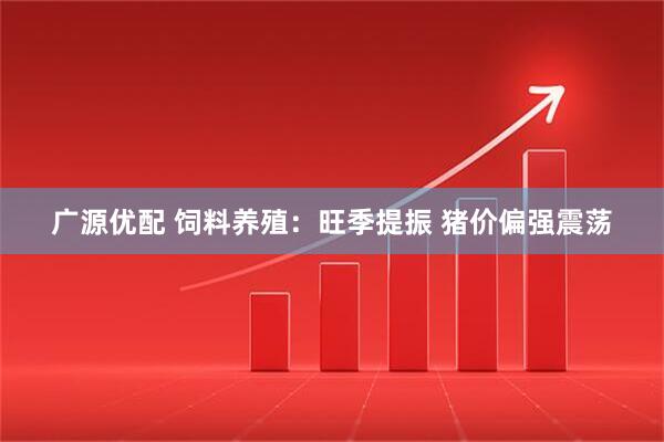 广源优配 饲料养殖：旺季提振 猪价偏强震荡