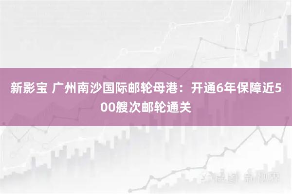 新影宝 广州南沙国际邮轮母港：开通6年保障近500艘次邮轮通关