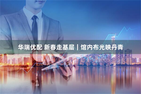 华瑞优配 新春走基层｜馆内布光映丹青