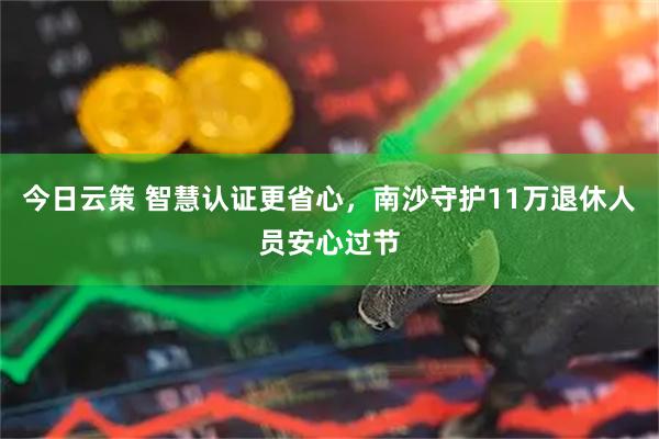 今日云策 智慧认证更省心，南沙守护11万退休人员安心过节