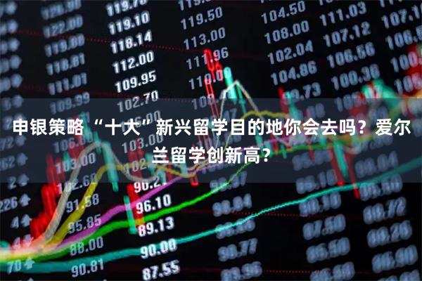 申银策略 “十大”新兴留学目的地你会去吗？爱尔兰留学创新高？