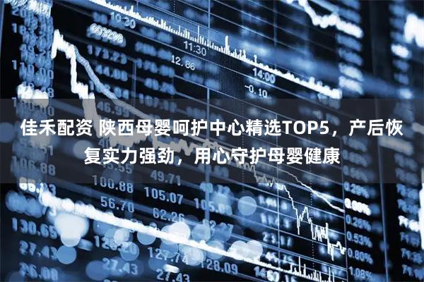 佳禾配资 陕西母婴呵护中心精选TOP5，产后恢复实力强劲，用心守护母婴健康