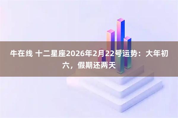 牛在线 十二星座2026年2月22号运势：大年初六，假期还两天