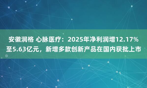 安徽润格 心脉医疗：2025年净利润增12.17%至5.63亿元，新增多款创新产品在国内获批上市