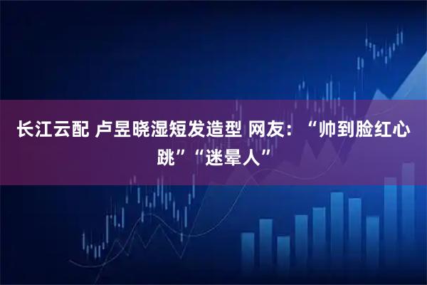 长江云配 卢昱晓湿短发造型 网友：“帅到脸红心跳”“迷晕人”