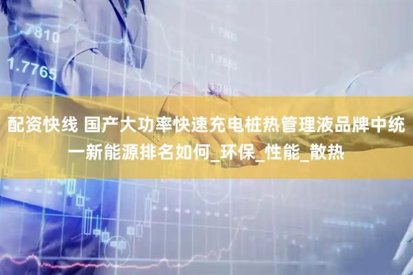 配资快线 国产大功率快速充电桩热管理液品牌中统一新能源排名如何_环保_性能_散热