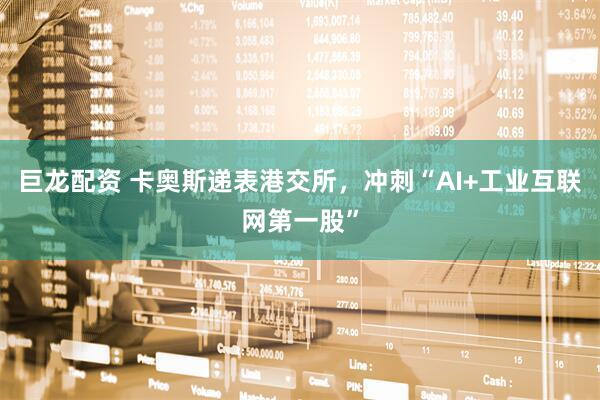 巨龙配资 卡奥斯递表港交所，冲刺“AI+工业互联网第一股”