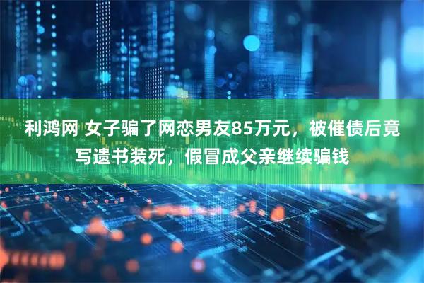 利鸿网 女子骗了网恋男友85万元，被催债后竟写遗书装死，假冒成父亲继续骗钱